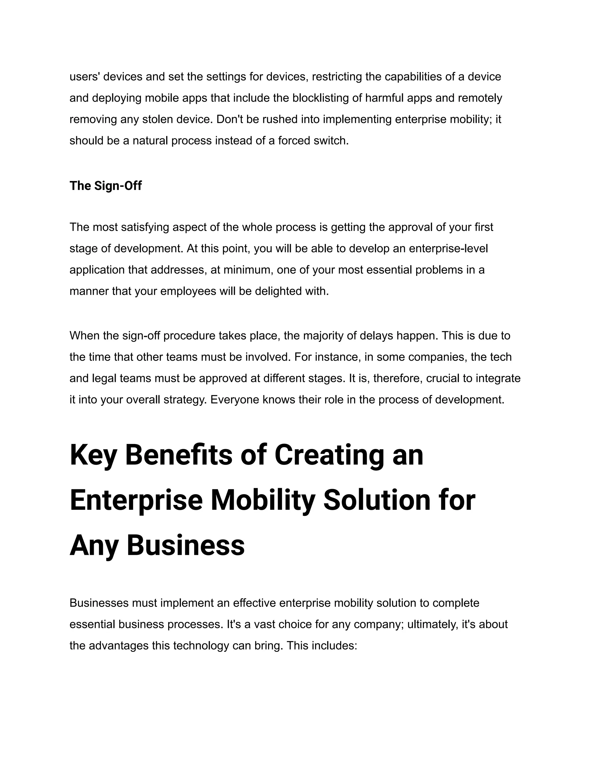 users' devices and set the settings for devices, restricting the capabilities of a device
and deploying mobile apps that include the blocklisting of harmful apps and remotely
removing any stolen device. Don't be rushed into implementing enterprise mobility; it
should be a natural process instead of a forced switch.
The Sign-Off
The most satisfying aspect of the whole process is getting the approval of your first
stage of development. At this point, you will be able to develop an enterprise-level
application that addresses, at minimum, one of your most essential problems in a
manner that your employees will be delighted with.
When the sign-off procedure takes place, the majority of delays happen. This is due to
the time that other teams must be involved. For instance, in some companies, the tech
and legal teams must be approved at different stages. It is, therefore, crucial to integrate
it into your overall strategy. Everyone knows their role in the process of development.
Key Benefits of Creating an
Enterprise Mobility Solution for
Any Business
Businesses must implement an effective enterprise mobility solution to complete
essential business processes. It's a vast choice for any company; ultimately, it's about
the advantages this technology can bring. This includes:
 