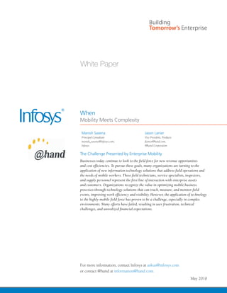 When
Mobility Meets Complexity

 Manish Saxena                              Jason Lanier
 Principal Consultant                       Vice President, Products
 manish_saxena@infosys.com,                 jlanier@hand.com,
 Infosys                                    @hand Corporation

The Challenge Presented by Enterprise Mobility
Businesses today continue to look to the field force for new revenue opportunities
and cost efficiencies. To pursue these goals, many organizations are turning to the
application of new information technology solutions that address field operations and
the needs of mobile workers. These field technicians, service specialists, inspectors,
and supply personnel represent the first line of interaction with enterprise assets
and customers. Organizations recognize the value in optimizing mobile business
processes through technology solutions that can track, measure, and monitor field
events, improving work efficiency and visibility. However, the application of technology
to the highly-mobile field force has proven to be a challenge, especially in complex
environments. Many efforts have failed, resulting in user frustration, technical
challenges, and unrealized financial expectations.




For more information, contact Infosys at askus@infosys.com
or contact @hand at information@hand.com.
                                                                            May 2010
 