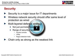 Security Security is a major issue for IT departments Wireless network security should offer same level of protection as wired Multi-layered defence strategy Not just perimeter based Range of security measures Access controls VPNs Rogue detection tools Chain only as strong as the weakest link