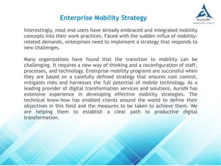 Interestingly, most end users have already embraced and integrated mobility
concepts into their work practices. Faced with the sudden influx of mobility-
related demands, enterprises need to implement a strategy that responds to
new challenges.
Many organizations have found that the transition to mobility can be
challenging. It requires a new way of thinking and a reconfiguration of staff,
processes, and technology. Enterprise mobility programs are successful when
they are based on a carefully defined strategy that ensures cost control,
mitigates risks and harnesses the full potential of mobile technology. As a
leading provider of digital transformation services and solutions, AuroIN has
extensive experience in developing effective mobility strategies. The
technical know-how has enabled clients around the world to define their
objectives in this field and the measures to be taken to achieve them. We
are helping them to establish a clear path to productive digital
transformation.
Enterprise Mobility Strategy
 