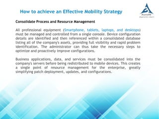 Consolidate Process and Resource Management
All professional equipment (Smartphone, tablets, laptops, and desktops)
must be managed and controlled from a single console. Device configuration
details are identified and then referenced within a consolidated database
listing all of the company's assets, providing full visibility and rapid problem
identification. The administrator can thus take the necessary steps to
optimize and proactively improve configurations.
Business applications, data, and services must be consolidated into the
company's servers before being redistributed to mobile devices. This creates
a single point of resource management for the enterprise, greatly
simplifying patch deployment, updates, and configurations.
How to achieve an Effective Mobility Strategy
 
