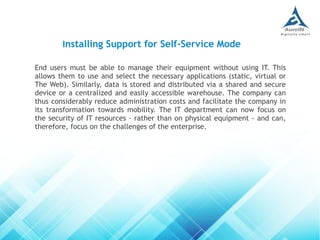 End users must be able to manage their equipment without using IT. This
allows them to use and select the necessary applications (static, virtual or
The Web). Similarly, data is stored and distributed via a shared and secure
device or a centralized and easily accessible warehouse. The company can
thus considerably reduce administration costs and facilitate the company in
its transformation towards mobility. The IT department can now focus on
the security of IT resources - rather than on physical equipment - and can,
therefore, focus on the challenges of the enterprise.
Installing Support for Self-Service Mode
 