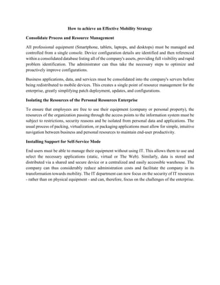 How to achieve an Effective Mobility Strategy
Consolidate Process and Resource Management
All professional equipment (Smartphone, tablets, laptops, and desktops) must be managed and
controlled from a single console. Device configuration details are identified and then referenced
within a consolidated database listing all of the company's assets, providing full visibility and rapid
problem identification. The administrator can thus take the necessary steps to optimize and
proactively improve configurations.
Business applications, data, and services must be consolidated into the company's servers before
being redistributed to mobile devices. This creates a single point of resource management for the
enterprise, greatly simplifying patch deployment, updates, and configurations.
Isolating the Resources of the Personal Resources Enterprise
To ensure that employees are free to use their equipment (company or personal property), the
resources of the organization passing through the access points to the information system must be
subject to restrictions, security reasons and be isolated from personal data and applications. The
usual process of packing, virtualization, or packaging applications must allow for simple, intuitive
navigation between business and personal resources to maintain end-user productivity.
Installing Support for Self-Service Mode
End users must be able to manage their equipment without using IT. This allows them to use and
select the necessary applications (static, virtual or The Web). Similarly, data is stored and
distributed via a shared and secure device or a centralized and easily accessible warehouse. The
company can thus considerably reduce administration costs and facilitate the company in its
transformation towards mobility. The IT department can now focus on the security of IT resources
- rather than on physical equipment - and can, therefore, focus on the challenges of the enterprise.
 