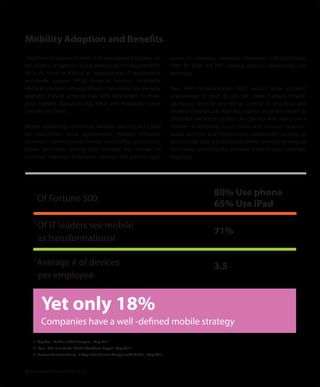 01 Enterprise Mobility Trends 2013
Real-time enterprise mobility and management-by-data are
the essence of Gartner’s 10 top strategic technology trends for
2013. As much as 89% of all organizational IT departments
worldwide support BYOD. Financial Services, Hospitality,
Media & Entertainment and Infrastructure players are the early
adopters. They’ve achieved over 40% deployment in enter-
prise mobility. Manufacturing, Retail and Healthcare follow
hard on their heels.
Mobile advertising, commerce, wellness, gaming and Cloud
are multi-billion dollar opportunities. Mobility enhances
employee communication, boosts out-of-oﬃce productivity,
allows on-mobile sensing and increases the number of
customer channels. Employees, vendors and partners gain
Mobility Adoption and Benefits
access to calendars, messages, timesheets and dashboards;
CRM, BI, SCM and ERP tracking; expense submissions and
approvals.
Near Field Communication (NFC) sensors allow shoppers’
smartphones to read QR and bar codes; transact through
tap-to-pay; exercise over-the-air control of processes and
systems in healthcare, reporting changes in patient health to
physicians for action. Buyers can connect with sellers via a
number of additional touch points and conduct location-
based searches and mCommerce transactions, picking up
promotional deals and discounts. And an astounding range of
rich media content can be delivered in real-time to customers’
ﬁngertips.
80% Use phone
65% Use iPad
71%
3.5
1
Of Fortune 500
2
Of IT leaders see mobile
as transformational
3
Average # of devices
per employee
Yet only 18%
Companies have a well -defined mobile strategy
1. GigaOm - Mobile in the Enterprise - May 2011
2. iPass - The iPass Global Mobile Workforce Report - May 2012
3. Custom Solutions Group - 3 Ways that Business Struggle with Mobile - May 2012
 