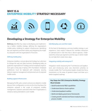 02 Enterprise Mobility Trends 2013
McKinsey identiﬁes four steps to developing and implement-
ing a holistic mobility strategy: deﬁning the organization’s
mobile policy, building its support infrastructure, identifying
key user segments and their needs, and integrating the mobil-
ity subsystem with the organization’s IT function.
Defining mobile policy
Enterprise mobility is not just about technology, but a decision
to change the way one does business. Developing policy to
guide the organization’s IT strategy and set employee expecta-
tions goes a long way in laying a ﬁrm foundation. Employee
preferences must be balanced with enterprise security,
telecom expense management and personal use of corporate
mobile assets.
Building support infrastructure
Managing the life cycle, content and services related to mobile
devices, from conﬁguration or entry to the time they leave the
enterprise network is the scope of enterprise mobility
management. Solutions work best when the IT organization is
viewed as being extended to cover mobile.
WHY IS A
ENTERPRISE MOBILITY STRATEGY NECESSARY
Identifying key users and their needs
At the heart of developing a winning mobility strategy is user
experience. Users expect a feature-rich, seamless interaction
on demand and in real time that is device-agnostic. Under-
stand the critical user segments and the ways in which mobil-
ity can help them create more value.
Integrating mobility with enterprise IT
Integration needs reassessing the IT architecture and applica-
tions and introducing some new short-term priorities to
include mobile. The IT and business leaders should then focus
investments on the areas of greatest impact and draw up a
better targeted roadmap.
Developing a Strategy For Enterprise Mobility
Key Steps the CIO’s Enterprise Mobility Strategy
Must Include:
• Build fundamental R&D capabilities
• Understand device choice options
• Understand payback realities
• Build and deploy governance frameworks
• Create growth oriented and future ready business
process models
 