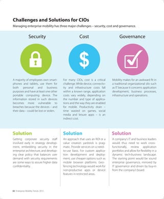 03 Enterprise Mobility Trends 2013
Challenges and Solutions for CIOs
Managing enterprise mobility has three major challenges – security, cost and governance.
$
A majority of employees own smart-
phones and tablets, use them for
both personal and business
purposes and have at least one other
portable computing device. The
information stored in such devices
becomes more vulnerable to
breaches because the devices – and
their data – could be lost or stolen.
Security
Getting corporate security staﬀ
involved early in strategy develop-
ment, embedding security in the
enterprise architecture, and develop-
ing clear policy that balances user
demand with security requirements
are some ways to assure higher data
conﬁdentiality.
For many CIOs, cost is a critical
challenge. While device, connectiv-
ity and infrastructure costs fall
within a known range, application
costs vary widely, depending on
the number and type of applica-
tions and the way they are enabled
for mobile. Productivity drain –
time wasted on games, social
media and leisure apps – is an
indirect cost.
Cost
An approach that uses an ROI or a
value creation yardstick is prag-
matic. Provide services on a need-
to-use basis. For custom applica-
tion development and deploy-
ment, use cheaper options such as
mobile browser platforms. Geo-
fencing technology would work for
non-productive apps or device
features in restricted areas.
Mobility makes for an awkward ﬁt in
a traditional organizational silo such
as IT because it concerns application
development, business processes,
infrastructure and operations.
Governance
A company’s IT and business leaders
would thus need to work cross-
functionally, review application
portfolios and allow for ﬂexibility in a
dynamic tech-business landscape.
The starting point would be sound
enterprise governance, mirrored by
IT governance and driven by buy-in
from the company’s board.
Solution Solution Solution
 