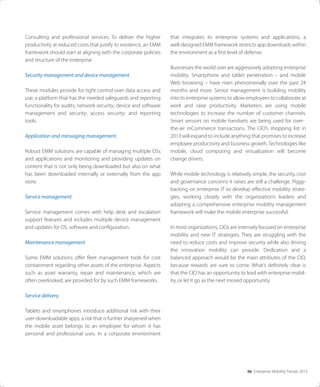 06 Enterprise Mobility Trends 2013
Consulting and professional services. To deliver the higher
productivity at reduced costs that justify its existence, an EMM
framework should start at aligning with the corporate policies
and structure of the enterprise.
Security management and device management.
These modules provide for tight control over data access and
use; a platform that has the needed safeguards and reporting
functionality for audits; network security; device and software
management and security; access security; and reporting
tools.
Application and messaging management.
Robust EMM solutions are capable of managing multiple OSs
and applications and monitoring and providing updates on
content that is not only being downloaded but also on what
has been downloaded internally or externally from the app
store.
Service management.
Service management comes with help desk and escalation
support features and includes multiple device management
and updates for OS, software and conﬁguration.
Maintenance management.
Some EMM solutions oﬀer ﬂeet management tools for cost
containment regarding other assets of the enterprise. Aspects
such as asset warranty, repair and maintenance, which are
often overlooked, are provided for by such EMM frameworks.
Service delivery.
Tablets and smartphones introduce additional risk with their
user-downloadable apps, a risk that is further sharpened when
the mobile asset belongs to an employee for whom it has
personal and professional uses. In a corporate environment
that integrates its enterprise systems and applications, a
well-designed EMM framework restricts app downloads within
the environment as a ﬁrst level of defense.
Businesses the world over are aggressively adopting enterprise
mobility. Smartphone and tablet penetration – and mobile
Web browsing – have risen phenomenally over the past 24
months and more. Senior management is building mobility
into its enterprise systems to allow employees to collaborate at
work and raise productivity. Marketers are using mobile
technologies to increase the number of customer channels.
Smart sensors on mobile handsets are being used for over-
the-air mCommerce transactions. The CIO’s shopping list in
2013 will expand to include anything that promises to increase
employee productivity and business growth. Technologies like
mobile, cloud computing and virtualization will become
change drivers.
While mobile technology is relatively simple, the security, cost
and governance concerns it raises are still a challenge. Piggy-
backing on enterprise IT to develop eﬀective mobility strate-
gies, working closely with the organization’s leaders and
adopting a comprehensive enterprise mobility management
framework will make the mobile enterprise successful.
In most organizations, CIOs are intensely focused on enterprise
mobility and new IT strategies. They are struggling with the
need to reduce costs and improve security while also driving
the innovation mobility can provide. Dedication and a
balanced approach would be the main attributes of the CIO,
because rewards are sure to come. What’s deﬁnitely clear is
that the CIO has an opportunity to lead with enterprise mobil-
ity, or let it go as the next missed opportunity.
 