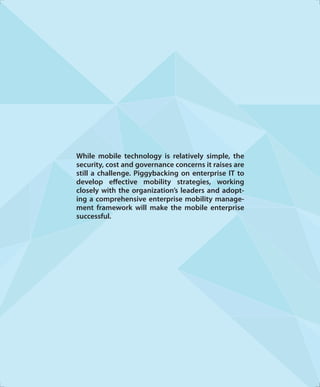 While mobile technology is relatively simple, the
security, cost and governance concerns it raises are
still a challenge. Piggybacking on enterprise IT to
develop eﬀective mobility strategies, working
closely with the organization’s leaders and adopt-
ing a comprehensive enterprise mobility manage-
ment framework will make the mobile enterprise
successful.
 