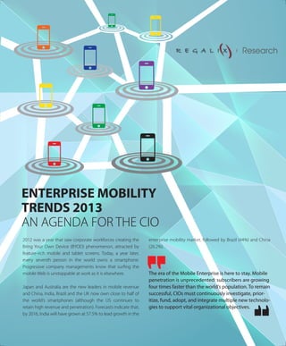 ENTERPRISE MOBILITY
TRENDS 2013
AN AGENDA FOR THE CIO
2012 was a year that saw corporate workforces creating the
Bring Your Own Device (BYOD) phenomenon, attracted by
feature-rich mobile and tablet screens. Today, a year later,
every seventh person in the world owns a smartphone.
Progressive company managements know that surﬁng the
mobile Web is unstoppable at work as it is elsewhere.
Japan and Australia are the new leaders in mobile revenue
and China, India, Brazil and the UK now own close to half of
the world’s smartphones (although the US continues to
retain high revenue and penetration). Forecasts indicate that,
by 2016, India will have grown at 57.5% to lead growth in the
enterprise mobility market, followed by Brazil (44%) and China
(26.2%).
The era of the Mobile Enterprise is here to stay. Mobile
penetration is unprecedented: subscribers are growing
four times faster than the world’s population. To remain
successful, CIOs must continuously investigate, prior-
itize, fund, adopt, and integrate multiple new technolo-
gies to support vital organizational objectives.
Research
 
