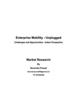 Enterprise Mobility - Unplugged
Challenges and Opportunities - Indian Perspective




            Market Research
                        By
                Devendra Prasad
             devendraprasad09@gmail.com

                   +91 9818682660
 