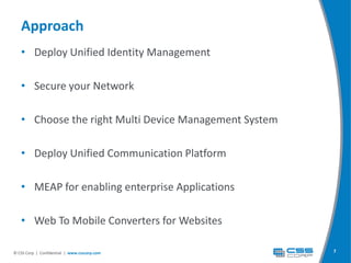 Approach
   • Deploy Unified Identity Management

   • Secure your Network

   • Choose the right Multi Device Management System

   • Deploy Unified Communication Platform

   • MEAP for enabling enterprise Applications

   • Web To Mobile Converters for Websites

© CSS Corp | Confidential | www.csscorp.com            7
 