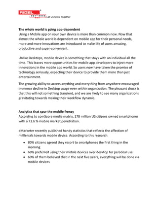 The whole world is going app-dependent
Using a Mobile app on your own device is more than common now. Now that
almost the whole world is dependent on mobile app for their personal needs,
more and more innovations are introduced to make life of users amusing,
productive and super-convenient.
Unlike Desktops, mobile device is something that stays with an individual all the
time. This leaves more opportunities for mobile app developers to inject more
innovations in the mobile app world. So users now have taken the promise of
technology seriously, expecting their device to provide them more than just
entertainment.
The growing ability to access anything and everything from anywhere encouraged
immense decline in Desktop usage even within organization. The pleasant shock is
that this will not something transient, and we are likely to see many organizations
gravitating towards making their workflow dynamic.
Analytics that spur the mobile frenzy
According to comScore media matrix, 178 million US citizens owned smartphones
with a 73.6 % mobile market penetration.
eMarketer recently published handy statistics that reflects the affection of
milllenials towards mobile device. According to this research:
 80% citizens agreed they resort to smartphones the first thing in the
morning
 68% preferred using their mobile devices over desktop for personal use
 60% of them believed that in the next five years, everything will be done via
mobile devices
 