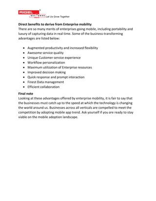 Direct benefits to derive from Enterprise mobility
There are so many merits of enterprises going mobile, including portability and
luxury of capturing data in real time. Some of the business-transforming
advantages are listed below:
 Augmented productivity and increased flexibility
 Awesome service quality
 Unique Customer service experience
 Workflow personalization
 Maximum utilization of Enterprise resources
 Improved decision making
 Quick response and prompt interaction
 Finest Data management
 Efficient collaboration
Final note
Looking at these advantages offered by enterprise mobility, it is fair to say that
the businesses must catch up to the speed at which the technology is changing
the world around us. Businesses across all verticals are compelled to meet the
competition by adopting mobile app trend. Ask yourself if you are ready to stay
viable on the mobile adoption landscape.
 