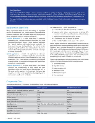 Introduction
      Sybase Unwired Platform (SUP) is a mobile enterprise platform for quickly developing & deploying enterprise grade mobile
      applications that connect business data from heterogeneous backend systems. SUP helps leverage its platform features like
      security, device management and develop mobile applications much faster than what it would take without a platform like SUP.
      This paper highlights the solution approaches available within the Sybase Unwired Platform for mobile enabling your enterprise
      functions.



Development approaches                                                      The characteristics of a hybrid application are
                                                                               a)	 It can work even while the connectivity is not there.
Many organizations face the need for making an important
decision of choosing the right solution approach after they have               b)	Supports native features such as access to camera, GPS,
chosen a middleware like SUP. Mobile application development                      microphone and other services like calendar, address book etc.
can be done using any of the following approaches.                             c)	 Supports integration with web-based services
1)	Native Applications - A native application is specifically                  d)	 It can integrate with the device’s file system.
   designed to run a device’s operating system and has to be                   e)	 Uses an embedded browser to access online content.
   developed for different devices. Native apps are developed
   for a specific platform and installed on the handheld. For               Sybase Unwired Platform can deliver mobility either through the
   instance, a native app developed for the iPad will only run on           native development or through the hybrid applications (Hybrid Web
   its proprietary iOS platform. Also within a Native OS, newer             Container). Hence this paper focuses only on these two approaches.
   versions of operating systems sometimes can result in changes            While native and hybrid approaches have architectural differences,
   in existing applications.                                                it is interesting to note that over the last couple of years the user
                                                                            experiences provided by them are increasingly blurred. This is due
2)	Web Applications – A mobile web application or a browser
                                                                            to the fact that most native apps use real-time connectivity and the
   application runs on a centralized application server and the
                                                                            hybrid apps provide offline capability to certain extent.
   content of the application is downloaded from the web every
   time it is run. This is a more generic approach and can usually be       Choosing a right solution for your requirement is as important as
   accessed from all the handhelds that support web applications            choosing the right middleware for the following reasons.
   through the mobile browser.                                                 1)	 Technical feasibility
3)	Hybrid Applications – A hybrid application is one which                     2)	 Project timeframe
   combines the characteristics of both native and web
                                                                               3)	 Implementation cost
   applications. It has most of the benefits of a native app such as
   full access to APIs, app-store etc. An example of a hybrid app              4)	 Maintenance cost
   would be an online banking application that typically stores                5)	 Multi-Device support
   some content locally on the handheld.                                       6)	 User experience



Comparative Chart
The table below provides a comparison of capabilities of Native and Hybrid Applications.

 Capability                                            Native Approach                                     Hybrid Web Applications
 Device Agnostic (Multiple Operating Systems)          No                                                  Yes
 Development Language                                  Native Only                                         Native & Web or Web only
 Access to Device Specific Features                    High                                                Medium
 Offline Support                                       High                                                Medium
 Advanced Graphics                                     High                                                Medium
 Code Portability & Optimization                       None                                                High
 User Experience                                       High (Rich User or Compelling User Interface)       Medium
 Local File Access                                     Yes                                                 Limited
 Direct P2P Communication                              Yes                                                 No
 Cost & Time to Market                                 High                                                Medium
 Installation Experience                               High (App Store)                                    High (App Store)


2 | Infosys – View Point
 
