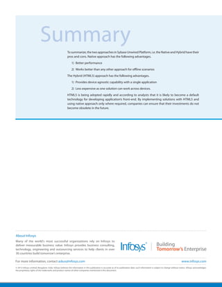 Summary
                                                        To summarize, the two approaches in Sybase Unwired Platform, i.e. the Native and Hybrid have their
                                                        pros and cons. Native approach has the following advantages.
                                                             1)	 Better performance
                                                             2)	 Works better than any other approach for offline scenarios
                                                        The Hybrid (HTML5) approach has the following advantages.
                                                             1)	 Provides device agnostic capability with a single application
                                                             2)	 Less expensive as one solution can work across devices.
                                                        HTML5 is being adopted rapidly and according to analysts that it is likely to become a default
                                                        technology for developing application’s front-end. By implementing solutions with HTML5 and
                                                        using native approach only where required, companies can ensure that their investments do not
                                                        become obsolete in the future.




About Infosys
Many of the world's most successful organizations rely on Infosys to
deliver measurable business value. Infosys provides business consulting,
technology, engineering and outsourcing services to help clients in over
30 countries build tomorrow's enterprise.

For more information, contact askus@infosys.com                                                                                                                                       www.infosys.com
© 2012 Infosys Limited, Bangalore, India. Infosys believes the information in this publication is accurate as of its publication date; such information is subject to change without notice. Infosys acknowledges
the proprietary rights of the trademarks and product names of other companies mentioned in this document.
 
