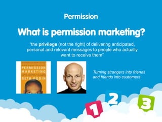 “the privilege (not the right) of delivering anticipated,
personal and relevant messages to people who actually
want to receive them”
Permission
What is permission marketing?
Turning strangers into friends
and friends into customers
 