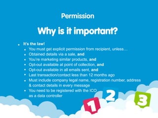 Permission
Why is it important?
It’s the law!
You must get explicit permission from recipient, unless…
Obtained details via a sale, and
You’re marketing similar products, and
Opt-out available at point of collection, and
Opt-out available in all emails sent, and
Last transaction/contact less than 12 months ago
Must include company legal name, registration number, address
& contact details in every message
You need to be registered with the ICO
as a data controller
 