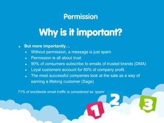 Permission
Why is it important?
But more importantly…
Without permission, a message is just spam
Permission is all about trust
90% of consumers subscribe to emails of trusted brands (DMA)
Loyal customers account for 80% of company profit
The most successful companies look at the sale as a way of
earning a lifelong customer (Sage)
71% of worldwide email traffic is considered as ‘spam’
 