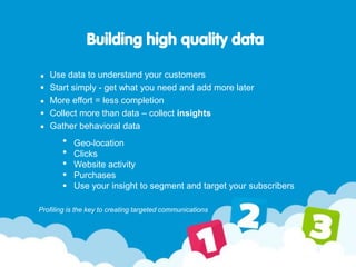 Building high quality data
Use data to understand your customers
Start simply - get what you need and add more later
More effort = less completion
Collect more than data – collect insights
Gather behavioral data
Profiling is the key to creating targeted communications
Geo-location
Clicks
Website activity
Purchases
Use your insight to segment and target your subscribers
 