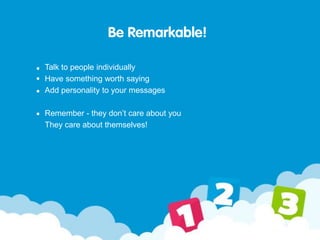 Be Remarkable!
Talk to people individually
Have something worth saying
Add personality to your messages
Remember - they don’t care about you
They care about themselves!
 
