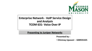 Enterprise Network - VoIP Service Design
and Analysis
TCOM 631- Voice Over IP
Presented by :
• Chinmay Upasani - G00935325
Presenting to Juniper Networks
 