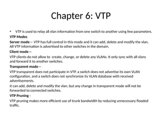 Chapter 6: VTP
• VTP is used to relay all vlan information from one switch to another using few parameters.
VTP Modes
Server mode— VTP has full control in this mode and it can add, delete and modify the vlan.
All VTP information is advertised to other switches in the domain.
Client mode—
VTP clients do not allow to create, change, or delete any VLANs. It only sync with all vlans
and forward it to another switches.
Transparent mode—
VTP transparent does not participate in VTP. a switch does not advertise its own VLAN
configuration, and a switch does not synchronize its VLAN database with received
advertisements.
it can add, delete and modify the vlan, but any change in transparent mode will not be
forwarded to connected switches.
VTP Pruning -
VTP pruning makes more efficient use of trunk bandwidth by reducing unnecessary flooded
traffic.
 