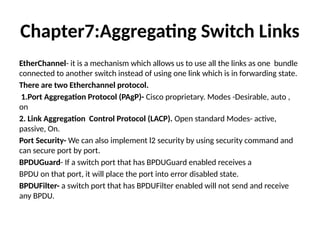 Chapter7:Aggregating Switch Links
EtherChannel- it is a mechanism which allows us to use all the links as one bundle
connected to another switch instead of using one link which is in forwarding state.
There are two Etherchannel protocol.
1.Port Aggregation Protocol (PAgP)- Cisco proprietary. Modes -Desirable, auto ,
on
2. Link Aggregation Control Protocol (LACP). Open standard Modes- active,
passive, On.
Port Security- We can also implement l2 security by using security command and
can secure port by port.
BPDUGuard- If a switch port that has BPDUGuard enabled receives a
BPDU on that port, it will place the port into error disabled state.
BPDUFilter- a switch port that has BPDUFilter enabled will not send and receive
any BPDU.
 