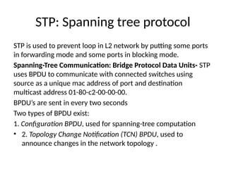 STP: Spanning tree protocol
STP is used to prevent loop in L2 network by putting some ports
in forwarding mode and some ports in blocking mode.
Spanning-Tree Communication: Bridge Protocol Data Units- STP
uses BPDU to communicate with connected switches using
source as a unique mac address of port and destination
multicast address 01-80-c2-00-00-00.
BPDU’s are sent in every two seconds
Two types of BPDU exist:
1. Configuration BPDU, used for spanning-tree computation
• 2. Topology Change Notification (TCN) BPDU, used to
announce changes in the network topology .
 