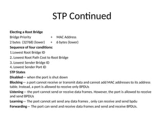 STP Continued
Electing a Root Bridge
Bridge Priority + MAC Address
2 bytes (32768) (lower) + 6 bytes (lower)
Sequence of four conditions:
1.Lowest Root Bridge ID
2. Lowest Root Path Cost to Root Bridge
3. Lowest Sender Bridge ID
4. Lowest Sender Port ID
STP States
Disabled— when the port is shut down
Blocking— a port cannot receive or transmit data and cannot add MAC addresses to its address
table. Instead, a port is allowed to receive only BPDUs
Listening— the port cannot send or receive data frames. However, the port is allowed to receive
and send BPDUs
Learning— The port cannot yet send any data frames , only can receive and send bpdu
Forwarding— The port can send and receive data frames and send and receive BPDUs.
 