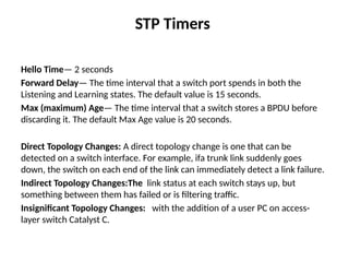 STP Timers
Hello Time— 2 seconds
Forward Delay— The time interval that a switch port spends in both the
Listening and Learning states. The default value is 15 seconds.
Max (maximum) Age— The time interval that a switch stores a BPDU before
discarding it. The default Max Age value is 20 seconds.
Direct Topology Changes: A direct topology change is one that can be
detected on a switch interface. For example, ifa trunk link suddenly goes
down, the switch on each end of the link can immediately detect a link failure.
Indirect Topology Changes:The link status at each switch stays up, but
something between them has failed or is filtering traffic.
Insignificant Topology Changes: with the addition of a user PC on access-
layer switch Catalyst C.
 