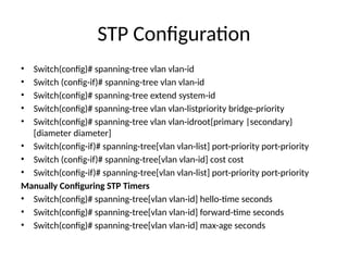 STP Configuration
• Switch(config)# spanning-tree vlan vlan-id
• Switch (config-if)# spanning-tree vlan vlan-id
• Switch(config)# spanning-tree extend system-id
• Switch(config)# spanning-tree vlan vlan-listpriority bridge-priority
• Switch(config)# spanning-tree vlan vlan-idroot{primary |secondary}
[diameter diameter]
• Switch(config-if)# spanning-tree[vlan vlan-list] port-priority port-priority
• Switch (config-if)# spanning-tree[vlan vlan-id] cost cost
• Switch(config-if)# spanning-tree[vlan vlan-list] port-priority port-priority
Manually Configuring STP Timers
• Switch(config)# spanning-tree[vlan vlan-id] hello-time seconds
• Switch(config)# spanning-tree[vlan vlan-id] forward-time seconds
• Switch(config)# spanning-tree[vlan vlan-id] max-age seconds
 