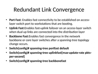 Redundant Link Convergence
• Port Fast: Enables fast connectivity to be established on access-
layer switch port to workstations that are booting.
• Uplink Fast:Enables fast-uplink failover on an access-layer switch
when dual up links are connected into the distribution layer
• Backbone Fast:Enables fast convergence in the network
backbone or core layer switches after a spanning-tree topology
change occurs.
• Switch(config)# spanning-tree portfast default
• Switch(config)# spanning-tree uplinkfast[max-update-rate pkts-
per-second]
• Switch(config)# spanning-tree backbonefast
 
