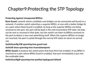 Chapter9:Protecting the STP Topology
Protecting Against Unexpected BPDUs:
Root Guard: controls where candidate root bridges can be connected and found on a
network. If another switch advertises a superior BPDU, or one with a better bridge ID,
on a port where Root Guard is enabled, As long as the superior BPDUs are being
received on the port, the port will be kept in the root-inconsistent STP state. No data
can be sent or received in that state, but the switch can listen to BPDUs received on
the port to detect a new root advertising itself. When the superior BPDUs no longer
are received, the port is cycled through the normal STP states to return to normal
use.
Switch(config-if)# spanning-tree guard root
Switch# show spanning-tree inconsistentports
BPDU Guard: It protects the switch ports that have Port Fast enabled. If any BPDU is
received on a port where BPDU Guard is enabled, that port immediately is put into
the errdisable state.
Switch(config)# spanning-tree portfast bpduguard default
 