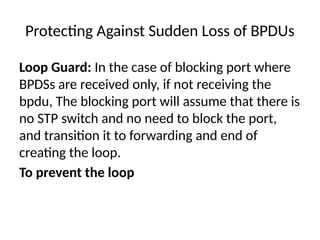 Protecting Against Sudden Loss of BPDUs
Loop Guard: In the case of blocking port where
BPDSs are received only, if not receiving the
bpdu, The blocking port will assume that there is
no STP switch and no need to block the port,
and transition it to forwarding and end of
creating the loop.
To prevent the loop
 