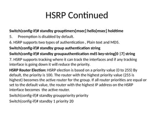 HSRP Continued
Switch(config-if)# standby grouptimers[msec] hello[msec] holdtime
5. Preemption is disabled by default.
6. HSRP supports two types of authentication , Plain text and MD5.
Switch(config-if)# standby group authentication string
Switch(config-if)# standby groupauthentication md5 key-string[0 |7] string
7. HSRP supports tracking where it can track the interfaces and if any tracking
interface is going down it will reduce the priority.
HSRP Router Election: HSRP election is based on a priority value (0 to 255) By
default, the priority is 100. The router with the highest priority value (255 is
highest) becomes the active router for the group. If all router priorities are equal or
set to the default value, the router with the highest IP address on the HSRP
interface becomes the active router.
Switch(config-if)# standby grouppriority priority
Switch(config-if)# standby 1 priority 20
 
