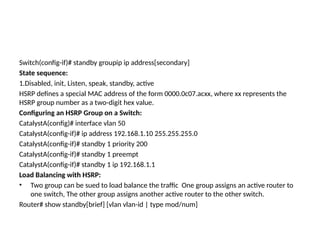 Switch(config-if)# standby groupip ip address[secondary]
State sequence:
1.Disabled, init, Listen, speak, standby, active
HSRP defines a special MAC address of the form 0000.0c07.acxx, where xx represents the
HSRP group number as a two-digit hex value.
Configuring an HSRP Group on a Switch:
CatalystA(config)# interface vlan 50
CatalystA(config-if)# ip address 192.168.1.10 255.255.255.0
CatalystA(config-if)# standby 1 priority 200
CatalystA(config-if)# standby 1 preempt
CatalystA(config-if)# standby 1 ip 192.168.1.1
Load Balancing with HSRP:
• Two group can be sued to load balance the traffic One group assigns an active router to
one switch, The other group assigns another active router to the other switch.
Router# show standby[brief] [vlan vlan-id | type mod/num]
 