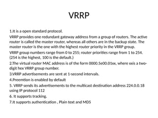VRRP
1.It is a open standard protocol.
VRRP provides one redundant gateway address from a group of routers. The active
router is called the master router, whereas all others are in the backup state. The
master router is the one with the highest router priority in the VRRP group.
VRRP group numbers range from 0 to 255; router priorities range from 1 to 254.
(254 is the highest, 100 is the default.)
2.The virtual router MAC address is of the form 0000.5e00.01xx, where xxis a two-
digit hex VRRP group number.
3.VRRP advertisements are sent at 1-second intervals.
4.Preemtion is enabled by default
5. VRRP sends its advertisements to the multicast destination address 224.0.0.18
using IP protocol 112
6. It supports tracking.
7.It supports authentication , Plain text and MD5
 
