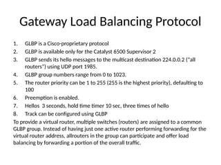 Gateway Load Balancing Protocol
1. GLBP is a Cisco-proprietary protocol
2. GLBP is available only for the Catalyst 6500 Supervisor 2
3. GLBP sends its hello messages to the multicast destination 224.0.0.2 (“all
routers”) using UDP port 1985.
4. GLBP group numbers range from 0 to 1023.
5. The router priority can be 1 to 255 (255 is the highest priority), defaulting to
100
6. Preemption is enabled.
7. Hellos 3 seconds, hold time timer 10 sec, three times of hello
8. Track can be configured using GLBP
To provide a virtual router, multiple switches (routers) are assigned to a common
GLBP group. Instead of having just one active router performing forwarding for the
virtual router address, allrouters in the group can participate and offer load
balancing by forwarding a portion of the overall traffic.
 