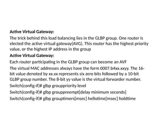 Active Virtual Gateway:
The trick behind this load balancing lies in the GLBP group. One router is
elected the active virtual gateway(AVG). This router has the highest priority
value, or the highest IP address in the group
Active Virtual Gateway:
Each router participating in the GLBP group can become an AVF
The virtual MAC addresses always have the form 0007.b4xx.xxyy. The 16-
bit value denoted by xx.xx represents six zero bits followed by a 10-bit
GLBP group number. The 8-bit yy value is the virtual forwarder number.
Switch(config-if)# glbp grouppriority level
Switch(config-if)# glbp grouppreempt[delay minimum seconds]
Switch(config-if)# glbp grouptimers[msec] hellotime[msec] holdtime
 
