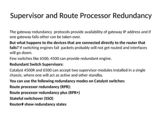 Supervisor and Route Processor Redundancy
The gateway redundancy protocols provide availability of gateway IP address and if
one gateway fails other can be taken over.
But what happens to the devices that are connected directly to the router that
fails? If switching engines fail packets probably will not get routed and interfaces
will go down.
Few switches like 6500, 4500 can provide redundant engine.
Redundant Switch Supervisors:
Catalyst 4500R and 6500 can accept two supervisor modules installed in a single
chassis, where one will act as active and other standby.
You can use the following redundancy modes on Catalyst switches:
Route processor redundancy (RPR):
Route processor redundancy plus (RPR+)
Stateful switchover (SSO)
Router# show redundancy states
 