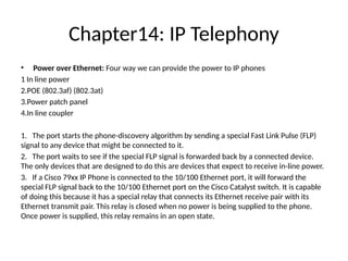 Chapter14: IP Telephony
• Power over Ethernet: Four way we can provide the power to IP phones
1 In line power
2.POE (802.3af) (802.3at)
3.Power patch panel
4.In line coupler
1. The port starts the phone-discovery algorithm by sending a special Fast Link Pulse (FLP)
signal to any device that might be connected to it.
2. The port waits to see if the special FLP signal is forwarded back by a connected device.
The only devices that are designed to do this are devices that expect to receive in-line power.
3. If a Cisco 79xx IP Phone is connected to the 10/100 Ethernet port, it will forward the
special FLP signal back to the 10/100 Ethernet port on the Cisco Catalyst switch. It is capable
of doing this because it has a special relay that connects its Ethernet receive pair with its
Ethernet transmit pair. This relay is closed when no power is being supplied to the phone.
Once power is supplied, this relay remains in an open state.
 