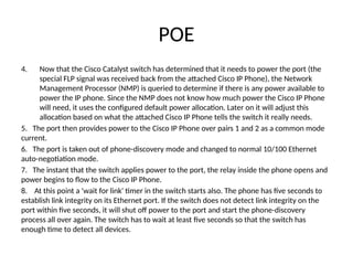 POE
4. Now that the Cisco Catalyst switch has determined that it needs to power the port (the
special FLP signal was received back from the attached Cisco IP Phone), the Network
Management Processor (NMP) is queried to determine if there is any power available to
power the IP phone. Since the NMP does not know how much power the Cisco IP Phone
will need, it uses the configured default power allocation. Later on it will adjust this
allocation based on what the attached Cisco IP Phone tells the switch it really needs.
5. The port then provides power to the Cisco IP Phone over pairs 1 and 2 as a common mode
current.
6. The port is taken out of phone-discovery mode and changed to normal 10/100 Ethernet
auto-negotiation mode.
7. The instant that the switch applies power to the port, the relay inside the phone opens and
power begins to flow to the Cisco IP Phone.
8. At this point a 'wait for link' timer in the switch starts also. The phone has five seconds to
establish link integrity on its Ethernet port. If the switch does not detect link integrity on the
port within five seconds, it will shut off power to the port and start the phone-discovery
process all over again. The switch has to wait at least five seconds so that the switch has
enough time to detect all devices.
 