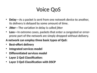 Voice QoS
• Delay—As a packet is sent from one network device to another,
its delivery is delayed by some amount of time.
• Jitter—The variation in delay is called jitter
• Loss—In extreme cases, packets that enter a congested or error-
prone part of the network are simply dropped without delivery.
A network can employ three basic types of QoS:
• Best-effort delivery
• Integrated services model
• Differentiated services model
• Layer 2 QoS Classification:
• Layer 3 QoS Classification with DSCP
 