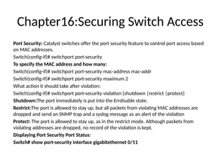 Chapter16:Securing Switch Access
Port Security: Catalyst switches offer the port security feature to control port access based
on MAC addresses.
Switch(config-if)# switchport port-security
To specify the MAC address and how many:
Switch(config-if)# switchport port-security mac-address mac-addr
Switch(config-if)# switchport port-security maximum 2
What action it should take after violation:
Switch(config-if)# switchport port-security violation {shutdown |restrict |protect}
Shutdown:The port immediately is put into the Errdisable state.
Restrict:The port is allowed to stay up, but all packets from violating MAC addresses are
dropped and send an SNMP trap and a syslog message as an alert of the violation
Protect: The port is allowed to stay up, as in the restrict mode. Although packets from
violating addresses are dropped, no record of the violation is kept.
Displaying Port Security Port Status:
Switch# show port-security interface gigabitethernet 0/11
 