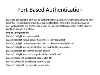 Port-Based Authentication
Switches can support port-based authentication, using AAA authentication and port
security. This is based on the IEEE 802.1x standard. When it is enabled, a switch
port will not pass any traffic until a user has authenticated with the switch. 802.1x
EAPOL is a Layer 2 protocol
802.1x Configuration:
Switch(config)# aaa new-model
Switch(config)# radius-server host 10.1.1.1 key BigSecret
Switch(config)# radius-server host 10.1.1.2 key AnotherBigSecret
Switch(config)# aaa authentication dot1x default group radius
Switch(config)# dot1x system-auth-control
Switch(config)# interface range FastEthernet0/1 – 40
Switch(config-if)# switchport access vlan 10
Switch(config-if)# switchport mode access
Switch(config-if)# dot1x port-control auto
 