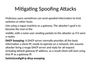 Mitigating Spoofing Attacks
Malicious users sometimes can send spoofed information to trick
switches or other hosts
into using a rogue machine as a gateway. The attacker’s goal is to
become the man in the
middle, with a naive user sending packets to the attacker as if it were
a router.
DHCP Snooping: A DHCP server normally provides all the basic
information a client PC needs to operate on a network, lets assume
attacker bring a rouge DHCP server and reply for all request
including default gateway IP address, as a result client will start using
that IP as a gateway IP.
Switch(config)# ip dhcp snooping
 