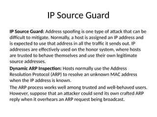 IP Source Guard
IP Source Guard: Address spoofing is one type of attack that can be
difficult to mitigate. Normally, a host is assigned an IP address and
is expected to use that address in all the traffic it sends out. IP
addresses are effectively used on the honor system, where hosts
are trusted to behave themselves and use their own legitimate
source addresses.
Dynamic ARP Inspection: Hosts normally use the Address
Resolution Protocol (ARP) to resolve an unknown MAC address
when the IP address is known.
The ARP process works well among trusted and well-behaved users.
However, suppose that an attacker could send its own crafted ARP
reply when it overhears an ARP request being broadcast.
 