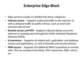 Enterprise Edge Block
• Edge services usually are divided into these categories:
• Internet access —Supports outbound traffic to the Internet, as
well as inbound traffic to public services, such as email and
extranet web servers
• Remote access and VPN—Supports inbound dialup access for
external or roaming users through the Public Switched Telephone
Network (PSTN)
• E-commerce— Supports all related web, application, and database
servers and applications, as well as firewalls and security devices.
• WAN access— Supports all traditional WAN connections to remote
sites. This can include Frame Relay, ATM, leased line, ISDN, and so
on.
 