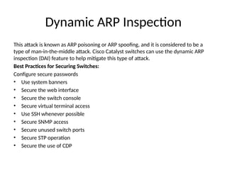 Dynamic ARP Inspection
This attack is known as ARP poisoning or ARP spoofing, and it is considered to be a
type of man-in-the-middle attack. Cisco Catalyst switches can use the dynamic ARP
inspection (DAI) feature to help mitigate this type of attack.
Best Practices for Securing Switches:
Configure secure passwords
• Use system banners
• Secure the web interface
• Secure the switch console
• Secure virtual terminal access
• Use SSH whenever possible
• Secure SNMP access
• Secure unused switch ports
• Secure STP operation
• Secure the use of CDP
 