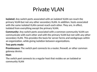 Private VLAN
Isolated: Any switch ports associated with an isolated VLAN can reach the
primary VLAN but not any other secondary VLAN. In addition, hosts associated
with the same isolated VLAN cannot reach each other. They are, in effect,
isolated from everything except the primary VLAN.
Community: Any switch ports associated with a common community VLAN can
communicate with each other and with the primary VLAN but not with any other
secondary VLAN. This provides the basis for server farms and workgroups within
an organization, while giving isolation between organizations.
Two ports mode:
Promiscuous: The switch port connects to a router, firewall, or other common
gateway device.
Host:
The switch port connects to a regular host that resides on an isolated or
community VLAN
 